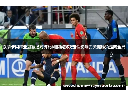 以萨卡闪耀亚冠赛场对阵比利时展现决定性影响力关键胜负走向全局