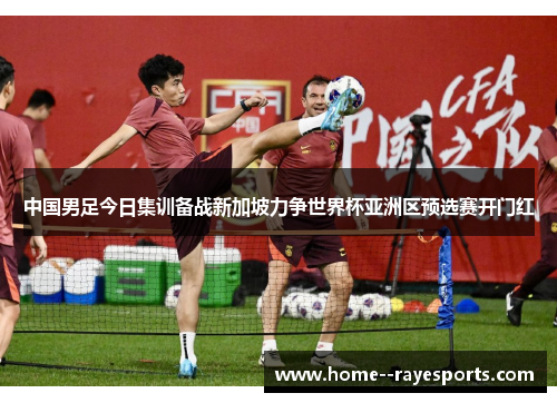 中国男足今日集训备战新加坡力争世界杯亚洲区预选赛开门红 中国男足今日集训备战新加坡力争世界杯亚洲区预选赛开门红